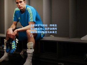 足彩网官方网站：四场五球闪耀足坛，贡萨洛携阿隆索精神叩响皇马未来之门