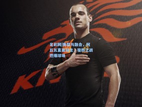 足彩网|撕裂与融合，阿丘瓦直面旧主，宿敌之战燃爆球场