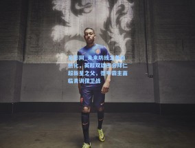 足彩网_未来防线之争白热化，英超双雄密会拜仁超新星之父，德甲霸主面临青训保卫战