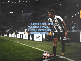 【足彩网官方网站】中国U23男足战平伊拉克，21岁队长攻防全能闪耀，英超征程即将启航