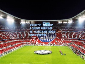 足彩网平台：U23国足4-0酣胜亚洲杯前收官战，拜合拉木破门击碎质疑铸就完美序章