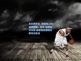 足彩网平台_绿茵场上的温情定格，胡安-加西亚与乌奈-西蒙赛后拥抱诠释竞技真谛