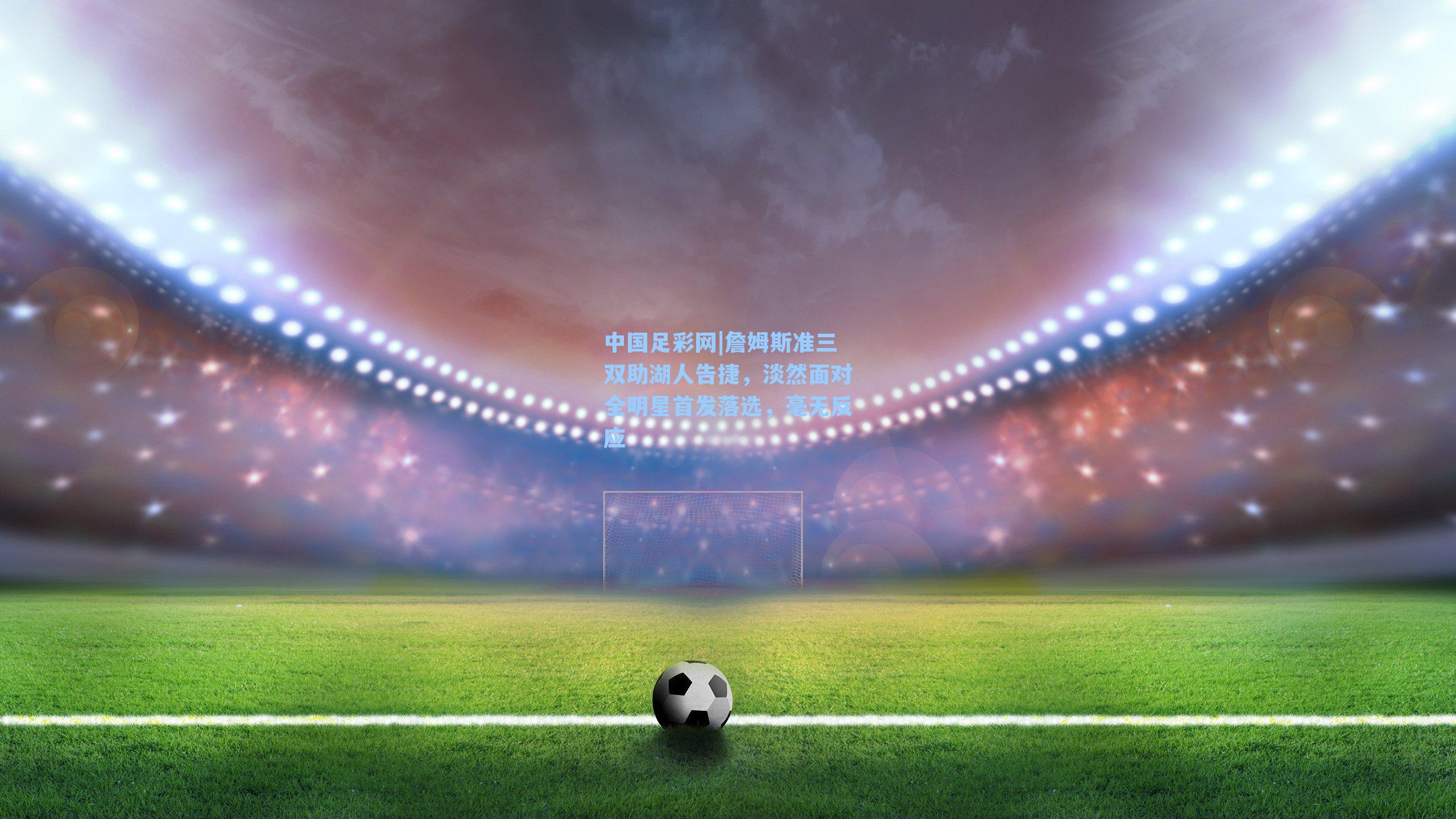 詹姆斯准三双助湖人告捷，淡然面对全明星首发落选，毫无反应