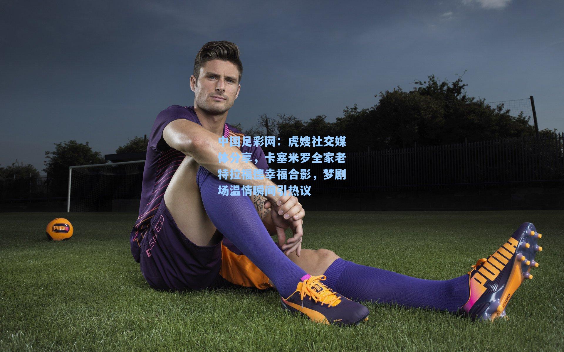 虎嫂社交媒体分享，卡塞米罗全家老特拉福德幸福合影，梦剧场温情瞬间引热议